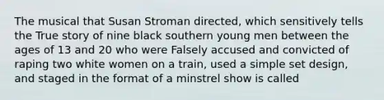 The musical that Susan Stroman directed, which sensitively tells the True story of nine black southern young men between the ages of 13 and 20 who were Falsely accused and convicted of raping two white women on a train, used a simple set design, and staged in the format of a minstrel show is called