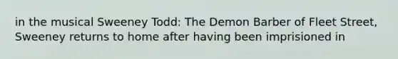 in the musical Sweeney Todd: The Demon Barber of Fleet Street, Sweeney returns to home after having been imprisioned in