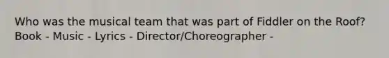 Who was the musical team that was part of Fiddler on the Roof? Book - Music - Lyrics - Director/Choreographer -