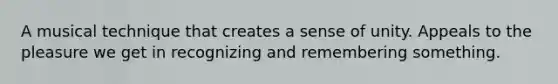 A musical technique that creates a sense of unity. Appeals to the pleasure we get in recognizing and remembering something.