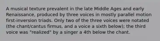 A musical texture prevalent in the late Middle Ages and early Renaissance, produced by three voices in mostly parallel motion first-inversion triads. Only two of the three voices were notated (the chant/cantus firmus, and a voice a sixth below); the third voice was "realized" by a singer a 4th below the chant.