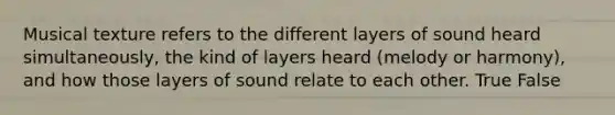 Musical texture refers to the different layers of sound heard simultaneously, the kind of layers heard (melody or harmony), and how those layers of sound relate to each other. True False