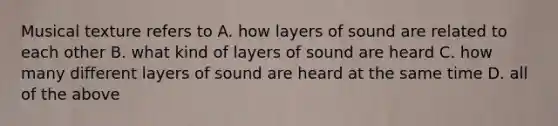 Musical texture refers to A. how layers of sound are related to each other B. what kind of layers of sound are heard C. how many different layers of sound are heard at the same time D. all of the above