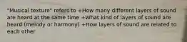 "Musical texture" refers to +How many different layers of sound are heard at the same time +What kind of layers of sound are heard (melody or harmony) +How layers of sound are related to each other