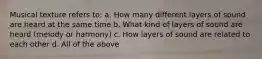 Musical texture refers to: a. How many different layers of sound are heard at the same time b. What kind of layers of sound are heard (melody or harmony) c. How layers of sound are related to each other d. All of the above