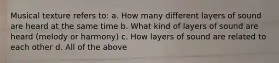 Musical texture refers to: a. How many different layers of sound are heard at the same time b. What kind of layers of sound are heard (melody or harmony) c. How layers of sound are related to each other d. All of the above