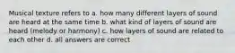 Musical texture refers to a. how many different layers of sound are heard at the same time b. what kind of layers of sound are heard (melody or harmony) c. how layers of sound are related to each other d. all answers are correct