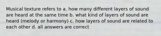 Musical texture refers to a. how many different layers of sound are heard at the same time b. what kind of layers of sound are heard (melody or harmony) c. how layers of sound are related to each other d. all answers are correct