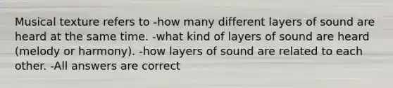 Musical texture refers to -how many different layers of sound are heard at the same time. -what kind of layers of sound are heard (melody or harmony). -how layers of sound are related to each other. -All answers are correct