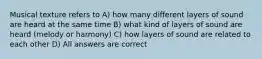 Musical texture refers to A) how many different layers of sound are heard at the same time B) what kind of layers of sound are heard (melody or harmony) C) how layers of sound are related to each other D) All answers are correct