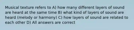 Musical texture refers to A) how many different layers of sound are heard at the same time B) what kind of layers of sound are heard (melody or harmony) C) how layers of sound are related to each other D) All answers are correct