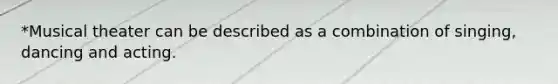 *Musical theater can be described as a combination of singing, dancing and acting.