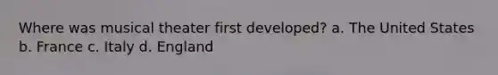 Where was musical theater first developed? a. The United States b. France c. Italy d. England