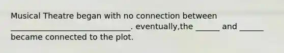 Musical Theatre began with no connection between ______________________________. eventually,the ______ and ______ became connected to the plot.