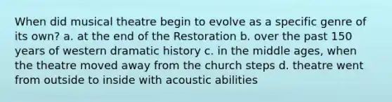 When did musical theatre begin to evolve as a specific genre of its own? a. at the end of the Restoration b. over the past 150 years of western dramatic history c. in the middle ages, when the theatre moved away from the church steps d. theatre went from outside to inside with acoustic abilities