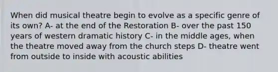 When did musical theatre begin to evolve as a specific genre of its own? A- at the end of the Restoration B- over the past 150 years of western dramatic history C- in the middle ages, when the theatre moved away from the church steps D- theatre went from outside to inside with acoustic abilities