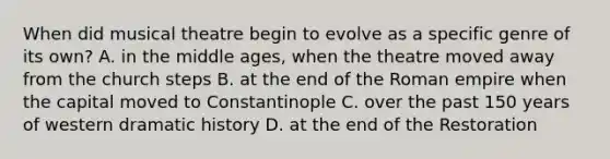 When did musical theatre begin to evolve as a specific genre of its own? A. in the middle ages, when the theatre moved away from the church steps B. at the end of the Roman empire when the capital moved to Constantinople C. over the past 150 years of western dramatic history D. at the end of the Restoration