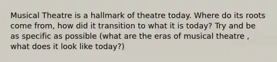 Musical Theatre is a hallmark of theatre today. Where do its roots come from, how did it transition to what it is today? Try and be as specific as possible (what are the eras of musical theatre , what does it look like today?)