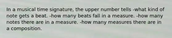 In a musical time signature, the upper number tells -what kind of note gets a beat. -how many beats fall in a measure. -how many notes there are in a measure. -how many measures there are in a composition.