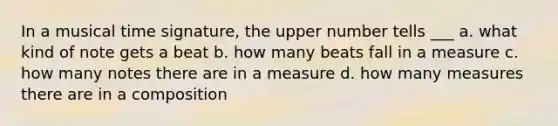 In a musical time signature, the upper number tells ___ a. what kind of note gets a beat b. how many beats fall in a measure c. how many notes there are in a measure d. how many measures there are in a composition