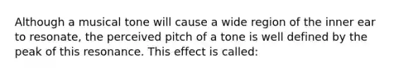 Although a musical tone will cause a wide region of the inner ear to resonate, the perceived pitch of a tone is well defined by the peak of this resonance. This effect is called: