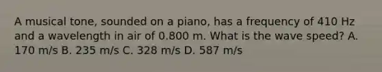 A musical tone, sounded on a piano, has a frequency of 410 Hz and a wavelength in air of 0.800 m. What is the wave speed? A. 170 m/s B. 235 m/s C. 328 m/s D. 587 m/s