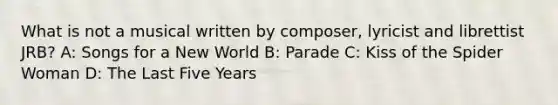 What is not a musical written by composer, lyricist and librettist JRB? A: Songs for a New World B: Parade C: Kiss of the Spider Woman D: The Last Five Years