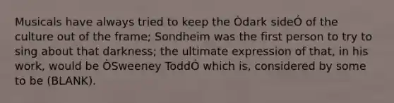 Musicals have always tried to keep the Òdark sideÓ of the culture out of the frame; Sondheim was the first person to try to sing about that darkness; the ultimate expression of that, in his work, would be ÒSweeney ToddÓ which is, considered by some to be (BLANK).