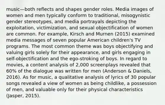 music—both reflects and shapes gender roles. Media images of women and men typically conform to traditional, misogynistic gender stereotypes, and media portrayals depicting the exploitation, victimization, and sexual objectification of women are common. For example, Kirsch and Murnen (2015) examined media messages of seven popular American children's TV programs. The most common theme was boys objectifying and valuing girls solely for their appearance, and girls engaging in self-objectification and the ego-stroking of boys. In regard to movies, a content analysis of 2,000 screenplays revealed that 60% of the dialogue was written for men (Anderson & Daniels, 2016). As for music, a qualitative analysis of lyrics of 30 popular songs revealed a view of women as being childlike, a possession of men, and valuable only for their physical characteristics (Jasper, 2015).