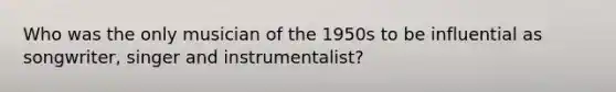 Who was the only musician of the 1950s to be influential as songwriter, singer and instrumentalist?