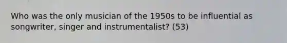 Who was the only musician of the 1950s to be influential as songwriter, singer and instrumentalist? (53)