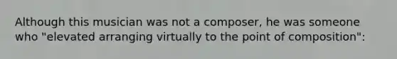 Although this musician was not a composer, he was someone who "elevated arranging virtually to the point of composition":