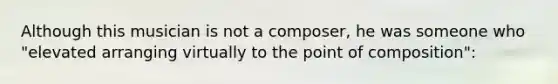 Although this musician is not a composer, he was someone who "elevated arranging virtually to the point of composition":