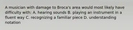 A musician with damage to Broca's area would most likely have difficulty with: A. hearing sounds B. playing an instrument in a fluent way C. recognizing a familiar piece D. understanding notation