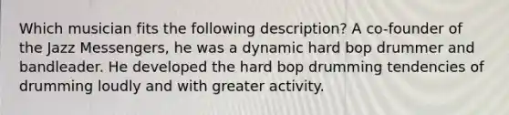 Which musician fits the following description? A co-founder of the Jazz Messengers, he was a dynamic hard bop drummer and bandleader. He developed the hard bop drumming tendencies of drumming loudly and with greater activity.