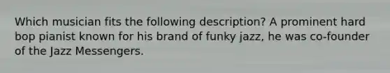 Which musician fits the following description? A prominent hard bop pianist known for his brand of funky jazz, he was co-founder of the Jazz Messengers.