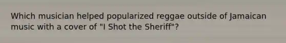 Which musician helped popularized reggae outside of Jamaican music with a cover of "I Shot the Sheriff"?