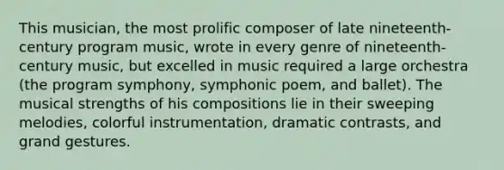 This musician, the most prolific composer of late nineteenth-century program music, wrote in every genre of nineteenth-century music, but excelled in music required a large orchestra (the program symphony, symphonic poem, and ballet). The musical strengths of his compositions lie in their sweeping melodies, colorful instrumentation, dramatic contrasts, and grand gestures.