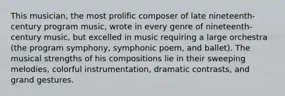 This musician, the most prolific composer of late nineteenth-century program music, wrote in every genre of nineteenth-century music, but excelled in music requiring a large orchestra (the program symphony, symphonic poem, and ballet). The musical strengths of his compositions lie in their sweeping melodies, colorful instrumentation, dramatic contrasts, and grand gestures.