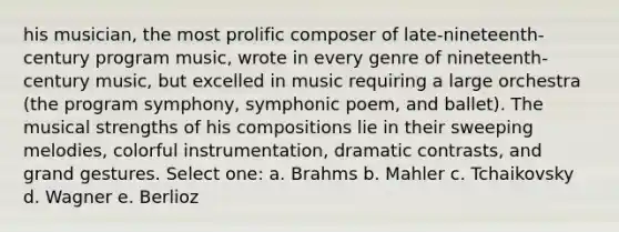 his musician, the most prolific composer of late-nineteenth-century program music, wrote in every genre of nineteenth-century music, but excelled in music requiring a large orchestra (the program symphony, symphonic poem, and ballet). The musical strengths of his compositions lie in their sweeping melodies, colorful instrumentation, dramatic contrasts, and grand gestures.​ Select one: a. ​Brahms b. ​Mahler c. ​Tchaikovsky d. ​Wagner e. ​Berlioz