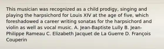 This musician was recognized as a child prodigy, singing and playing the harpsichord for Louis XIV at the age of five, which foreshadowed a career writing sonatas for the harpsichord and violin as well as vocal music. A. Jean-Baptiste Lully B. Jean-Philippe Rameau C. Elizabeth Jacquet de La Guerre D. François Couperin