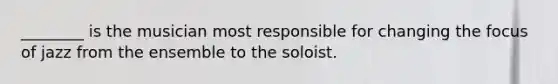 ________ is the musician most responsible for changing the focus of jazz from the ensemble to the soloist.