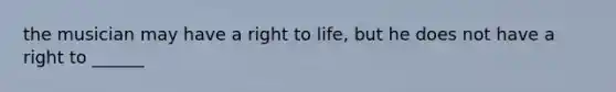 the musician may have a right to life, but he does not have a right to ______