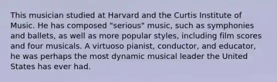 This musician studied at Harvard and the Curtis Institute of Music. He has composed "serious" music, such as symphonies and ballets, as well as more popular styles, including film scores and four musicals. A virtuoso pianist, conductor, and educator, he was perhaps the most dynamic musical leader the United States has ever had.