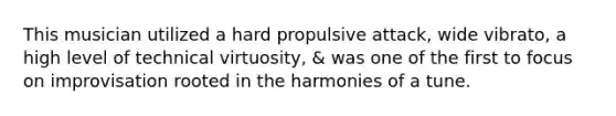 This musician utilized a hard propulsive attack, wide vibrato, a high level of technical virtuosity, & was one of the first to focus on improvisation rooted in the harmonies of a tune.