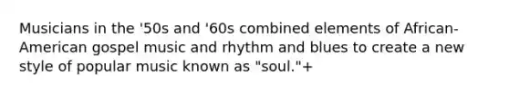 Musicians in the '50s and '60s combined elements of African-American gospel music and rhythm and blues to create a new style of popular music known as "soul."+