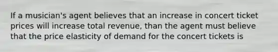 If a musician's agent believes that an increase in concert ticket prices will increase total revenue, than the agent must believe that the price elasticity of demand for the concert tickets is