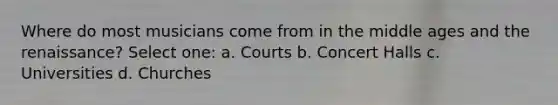 Where do most musicians come from in the middle ages and the renaissance? Select one: a. Courts b. Concert Halls c. Universities d. Churches