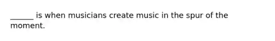 ______ is when musicians create music in the spur of the moment.