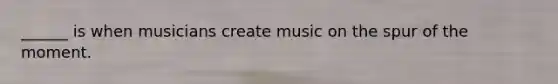 ______ is when musicians create music on the spur of the moment.